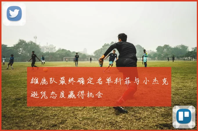 雄鹿队最终确定名单科菲与小杰克逊凭态度赢得机会