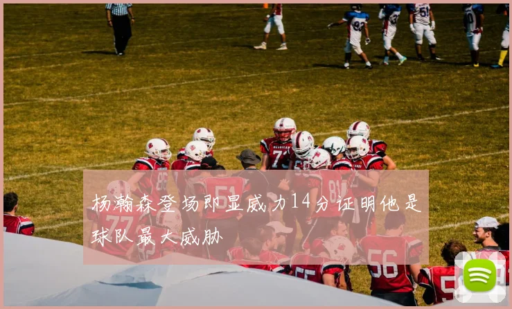 杨瀚森登场即显威力14分证明他是球队最大威胁