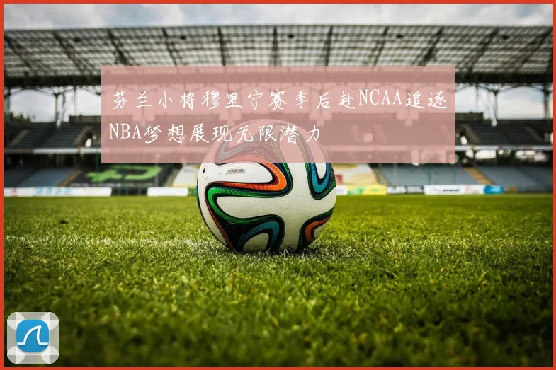 芬兰小将穆里宁赛季后赴NCAA追逐NBA梦想展现无限潜力