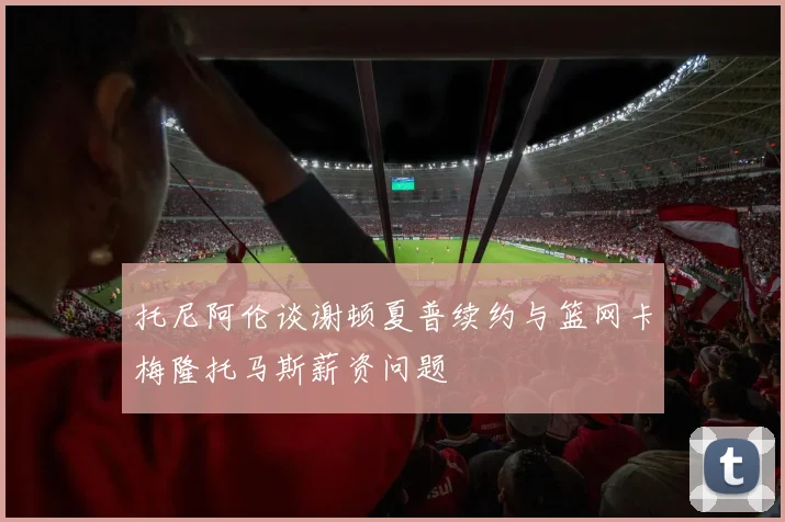 托尼阿伦谈谢顿夏普续约与篮网卡梅隆托马斯薪资问题
