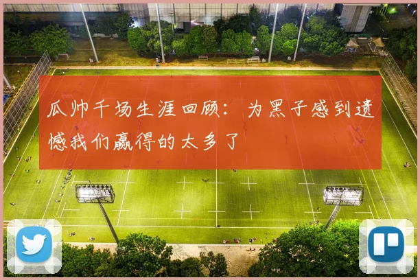瓜帅千场生涯回顾：为黑子感到遗憾我们赢得的太多了