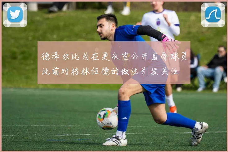 德泽尔比或在更衣室公开羞辱球员此前对格林伍德的做法引发关注