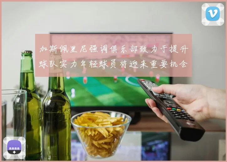 加斯佩里尼强调俱乐部致力于提升球队实力年轻球员将迎来重要机会