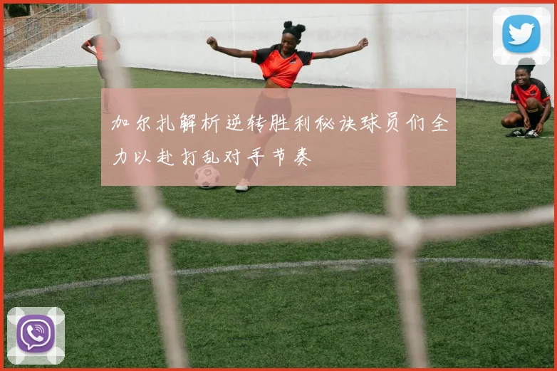 加尔扎解析逆转胜利秘诀球员们全力以赴打乱对手节奏