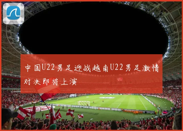 中国U22男足迎战越南U22男足激情对决即将上演