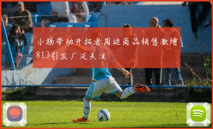 小杨带动开拓者周边商品销售激增813引发广泛关注