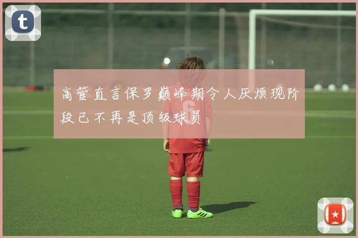 高管直言保罗巅峰期令人厌烦现阶段已不再是顶级球员