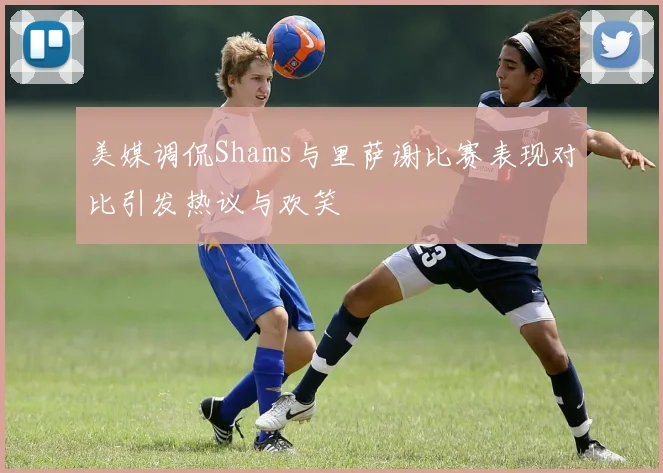 美媒调侃Shams与里萨谢比赛表现对比引发热议与欢笑