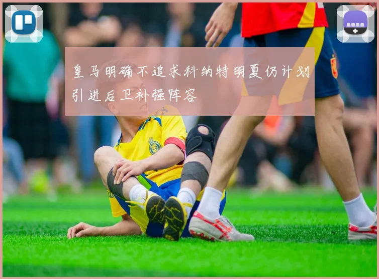 皇马明确不追求科纳特明夏仍计划引进后卫补强阵容