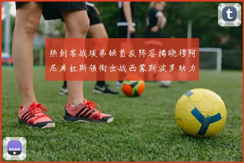 热刺客战埃弗顿首发阵容揭晓穆阿尼库杜斯领衔出战西蒙斯波罗助力