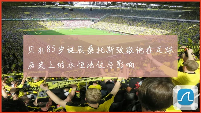 贝利85岁诞辰桑托斯致敬他在足球历史上的永恒地位与影响