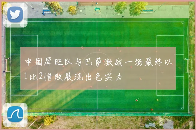 中国犀旺队与巴萨激战一场最终以1比2惜败展现出色实力