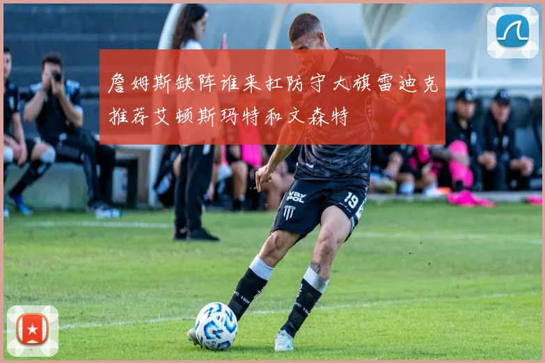 詹姆斯缺阵谁来扛防守大旗雷迪克推荐艾顿斯玛特和文森特