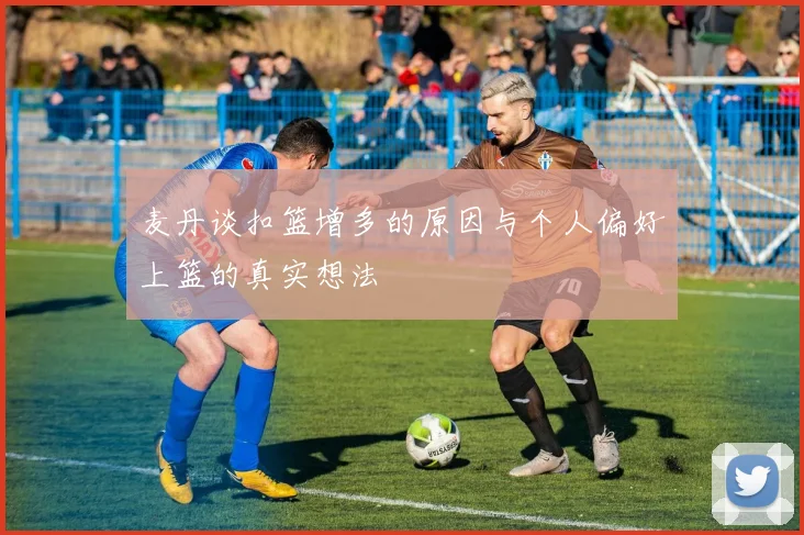麦丹谈扣篮增多的原因与个人偏好上篮的真实想法